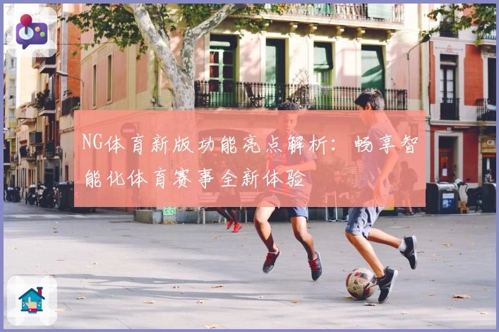 NG体育新版功能亮点解析：畅享智能化体育赛事全新体验