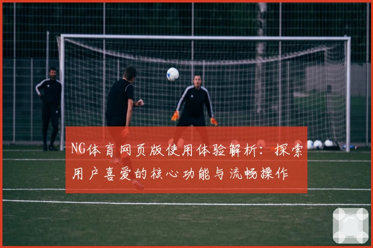 NG体育网页版使用体验解析：探索用户喜爱的核心功能与流畅操作