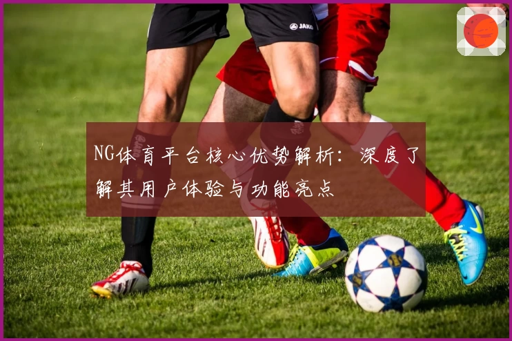 NG体育平台核心优势解析：深度了解其用户体验与功能亮点